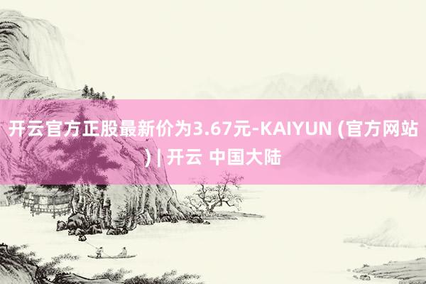 开云官方正股最新价为3.67元-KAIYUN (官方网站) | 开云 中国大陆
