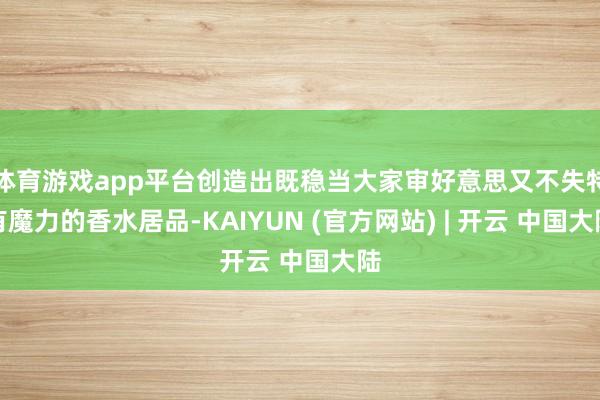 体育游戏app平台创造出既稳当大家审好意思又不失特有魔力的香水居品-KAIYUN (官方网站) | 开云 中国大陆