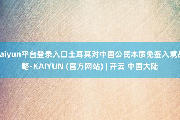 kaiyun平台登录入口土耳其对中国公民本质免签入境战略-KAIYUN (官方网站) | 开云 中国大陆