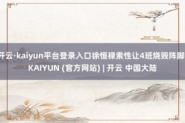 开云·kaiyun平台登录入口徐恒禄索性让4班烧毁阵脚-KAIYUN (官方网站) | 开云 中国大陆