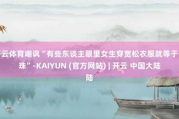 开云体育嘲讽“有些东谈主眼里女生穿宽松衣服就等于孕珠”-KAIYUN (官方网站) | 开云 中国大陆