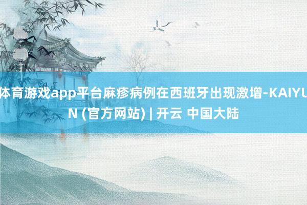 体育游戏app平台麻疹病例在西班牙出现激增-KAIYUN (官方网站) | 开云 中国大陆