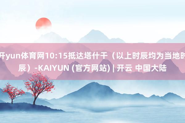开yun体育网10:15抵达塔什干(以上时辰均为当地时辰)-KAIYUN (官方网站) | 开云 中国大陆