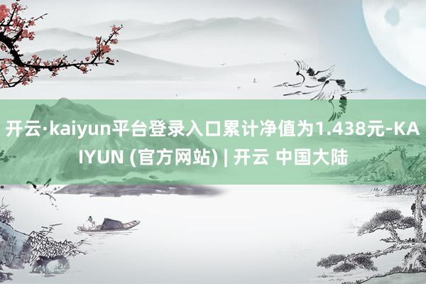 开云·kaiyun平台登录入口累计净值为1.438元-KAIYUN (官方网站) | 开云 中国大陆