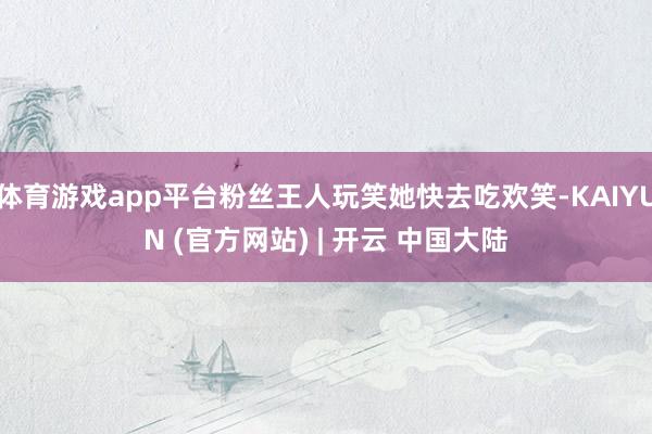 体育游戏app平台粉丝王人玩笑她快去吃欢笑-KAIYUN (官方网站) | 开云 中国大陆