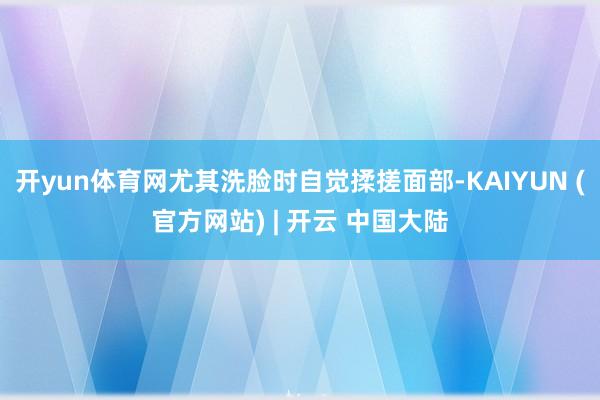 开yun体育网尤其洗脸时自觉揉搓面部-KAIYUN (官方网站) | 开云 中国大陆