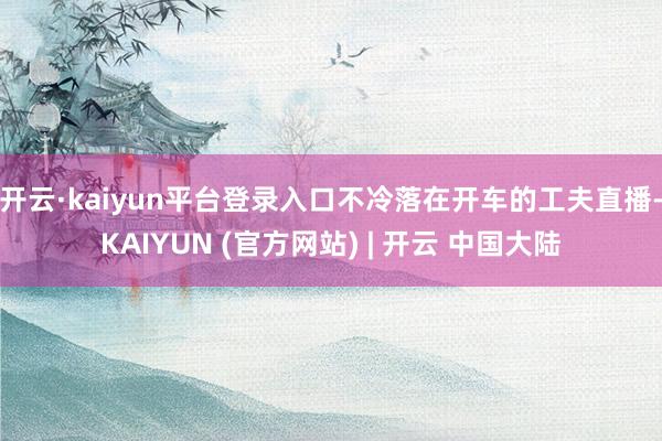 开云·kaiyun平台登录入口不冷落在开车的工夫直播-KAIYUN (官方网站) | 开云 中国大陆