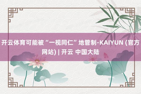 开云体育可能被“一视同仁”地管制-KAIYUN (官方网站) | 开云 中国大陆