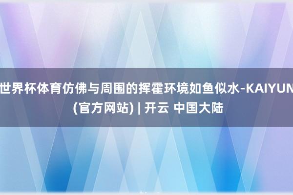 世界杯体育仿佛与周围的挥霍环境如鱼似水-KAIYUN (官方网站) | 开云 中国大陆