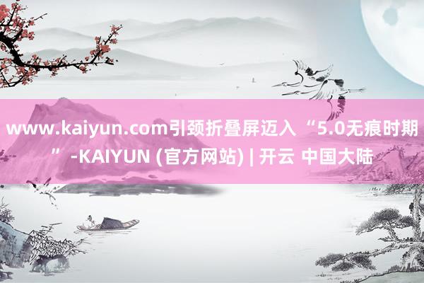 www.kaiyun.com引颈折叠屏迈入 “5.0无痕时期” -KAIYUN (官方网站) | 开云 中国大陆
