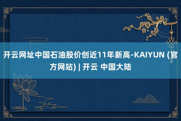 开云网址中国石油股价创近11年新高-KAIYUN (官方网站) | 开云 中国大陆