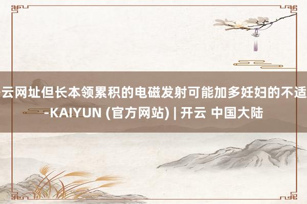 开云网址但长本领累积的电磁发射可能加多妊妇的不适感-KAIYUN (官方网站) | 开云 中国大陆