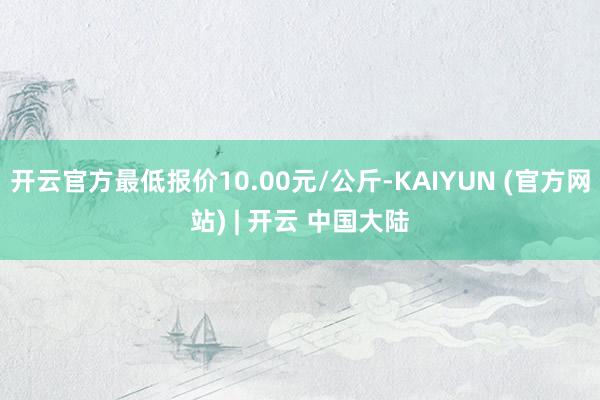 开云官方最低报价10.00元/公斤-KAIYUN (官方网站) | 开云 中国大陆