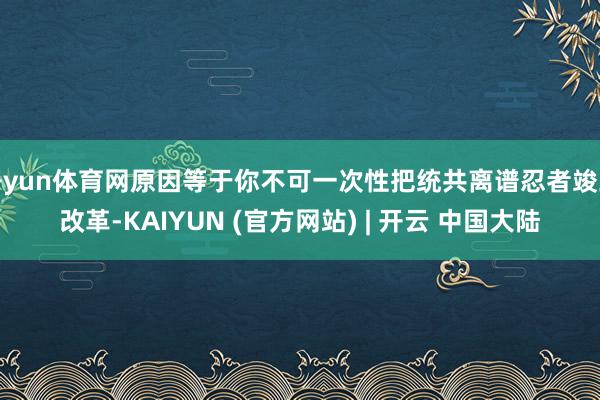 开yun体育网原因等于你不可一次性把统共离谱忍者竣工改革-KAIYUN (官方网站) | 开云 中国大陆