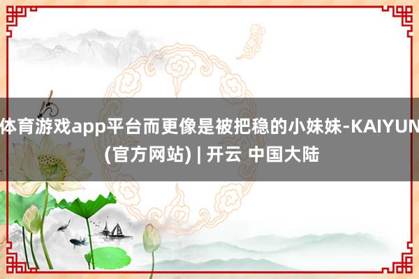 体育游戏app平台而更像是被把稳的小妹妹-KAIYUN (官方网站) | 开云 中国大陆