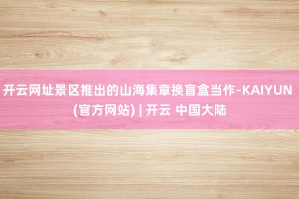 开云网址景区推出的山海集章换盲盒当作-KAIYUN (官方网站) | 开云 中国大陆