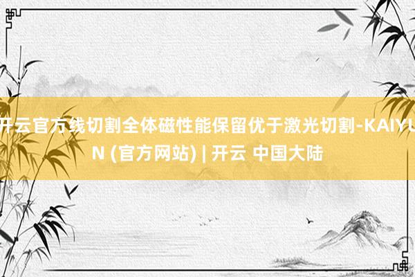 开云官方线切割全体磁性能保留优于激光切割-KAIYUN (官方网站) | 开云 中国大陆