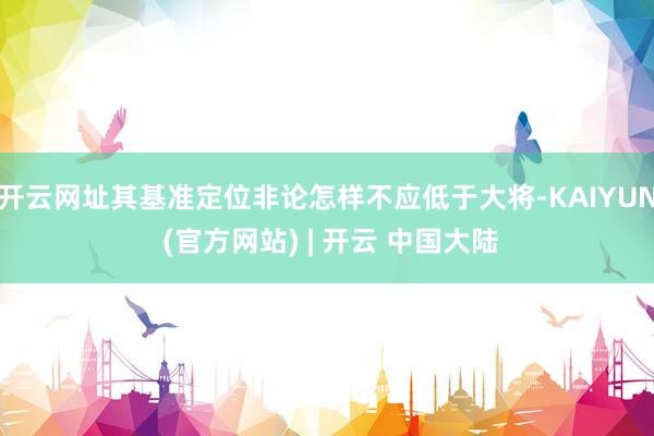开云网址其基准定位非论怎样不应低于大将-KAIYUN (官方网站) | 开云 中国大陆
