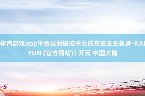 体育游戏app平台试图操控子女的东谈主生轨迹-KAIYUN (官方网站) | 开云 中国大陆