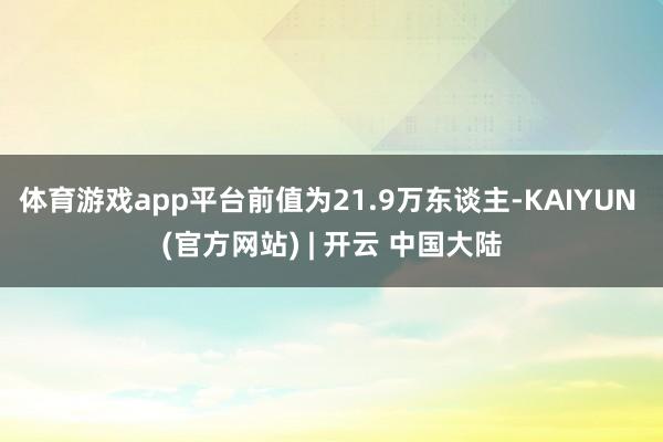 体育游戏app平台前值为21.9万东谈主-KAIYUN (官方网站) | 开云 中国大陆