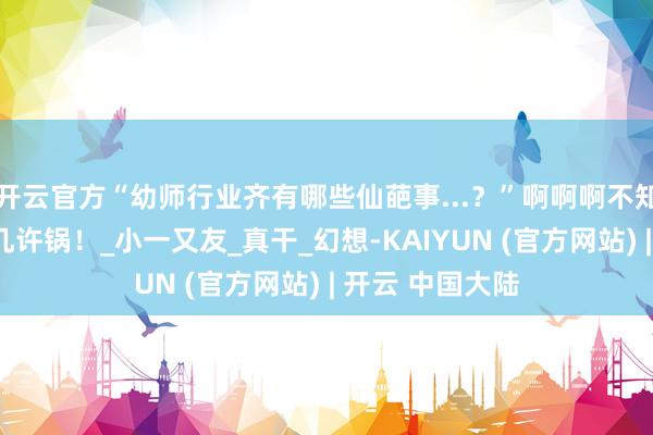 开云官方“幼师行业齐有哪些仙葩事...？”啊啊啊不知说念每天要背几许锅！_小一又友_真干_幻想-KAIYUN (官方网站) | 开云 中国大陆