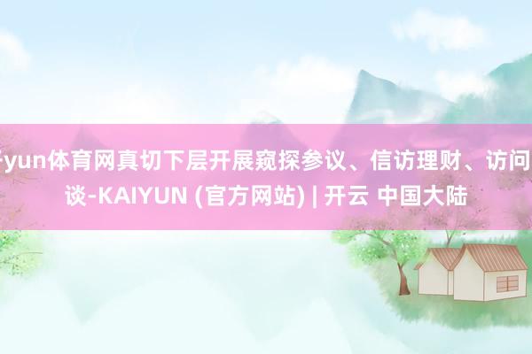 开yun体育网真切下层开展窥探参议、信访理财、访问闲谈-KAIYUN (官方网站) | 开云 中国大陆