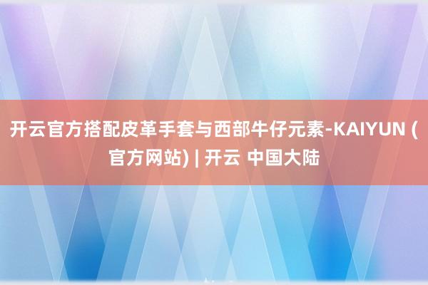 开云官方搭配皮革手套与西部牛仔元素-KAIYUN (官方网站) | 开云 中国大陆