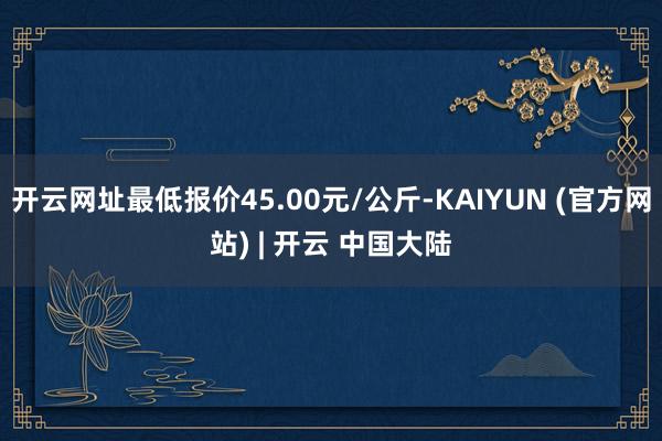 开云网址最低报价45.00元/公斤-KAIYUN (官方网站) | 开云 中国大陆