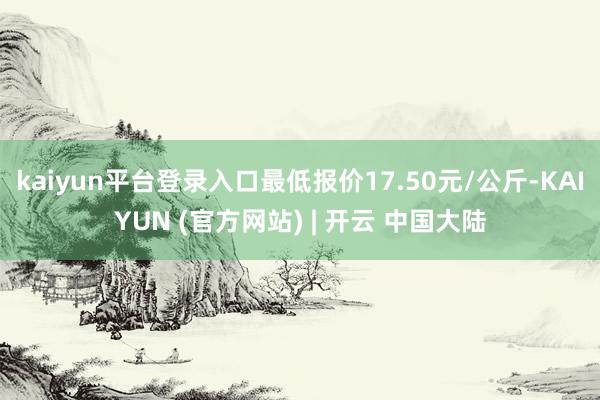 kaiyun平台登录入口最低报价17.50元/公斤-KAIYUN (官方网站) | 开云 中国大陆