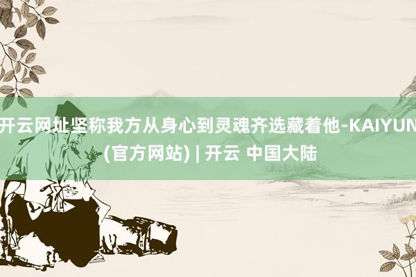 开云网址坚称我方从身心到灵魂齐选藏着他-KAIYUN (官方网站) | 开云 中国大陆
