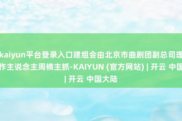 kaiyun平台登录入口建组会由北京市曲剧团副总司理、制作主说念主周楠主抓-KAIYUN (官方网站) | 开云 中国大陆