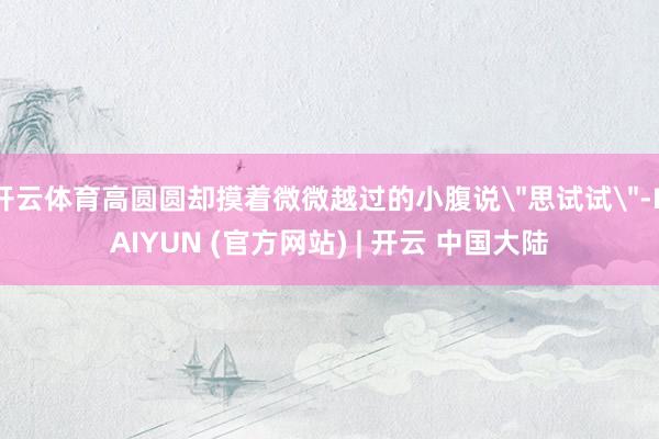 开云体育高圆圆却摸着微微越过的小腹说＂思试试＂-KAIYUN (官方网站) | 开云 中国大陆