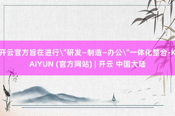 开云官方旨在进行＂研发—制造—办公＂一体化整合-KAIYUN (官方网站) | 开云 中国大陆
