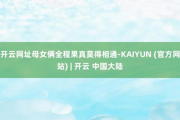 开云网址母女俩全程果真莫得相通-KAIYUN (官方网站) | 开云 中国大陆