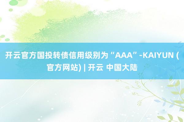 开云官方国投转债信用级别为“AAA”-KAIYUN (官方网站) | 开云 中国大陆