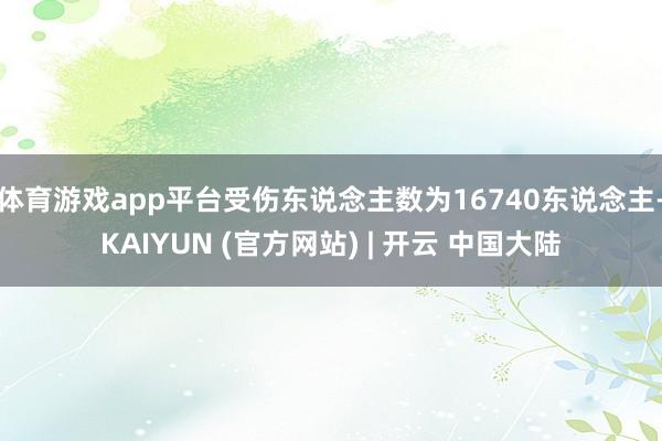体育游戏app平台受伤东说念主数为16740东说念主-KAIYUN (官方网站) | 开云 中国大陆