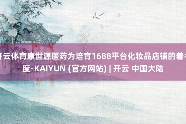 开云体育康世源医药为培育1688平台化妆品店铺的着名度-KAIYUN (官方网站) | 开云 中国大陆