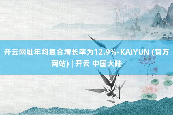 开云网址年均复合增长率为12.9%-KAIYUN (官方网站) | 开云 中国大陆