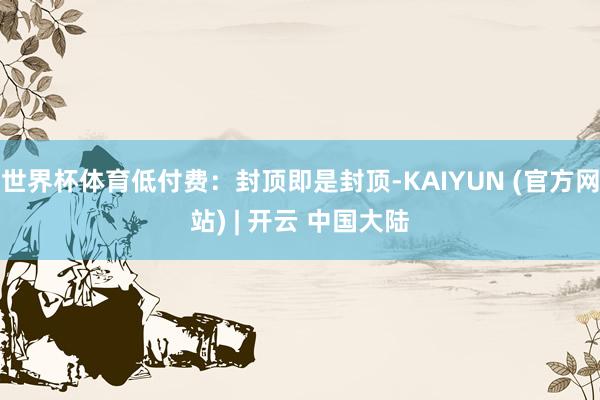 世界杯体育低付费:封顶即是封顶-KAIYUN (官方网站) | 开云 中国大陆