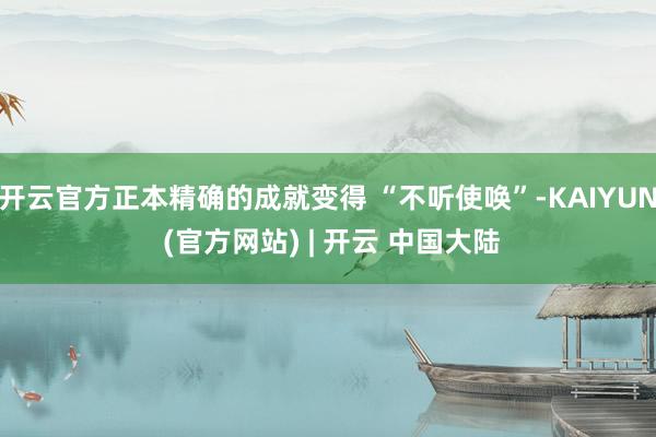 开云官方正本精确的成就变得 “不听使唤”-KAIYUN (官方网站) | 开云 中国大陆