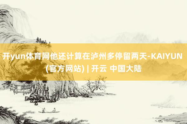 开yun体育网他还计算在泸州多停留两天-KAIYUN (官方网站) | 开云 中国大陆