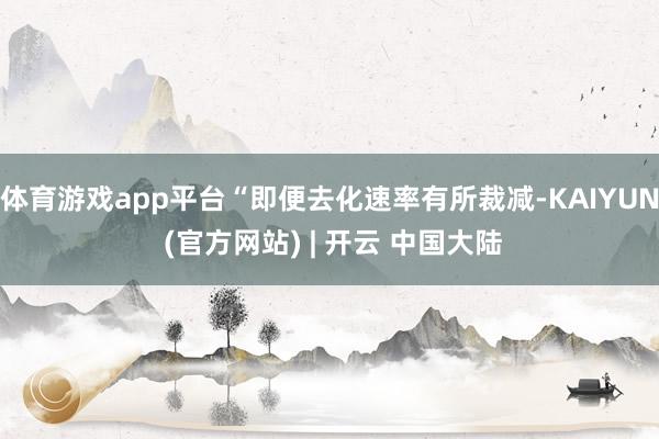 体育游戏app平台“即便去化速率有所裁减-KAIYUN (官方网站) | 开云 中国大陆