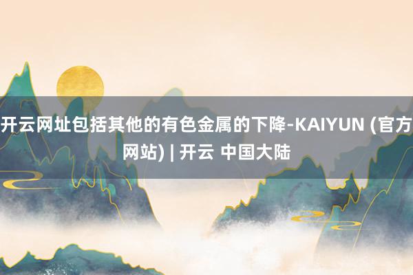 开云网址包括其他的有色金属的下降-KAIYUN (官方网站) | 开云 中国大陆
