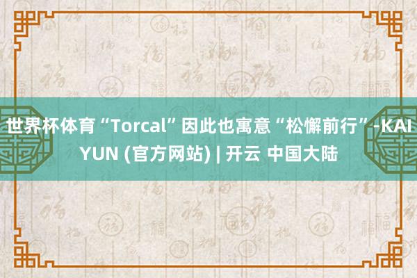 世界杯体育“Torcal”因此也寓意“松懈前行”-KAIYUN (官方网站) | 开云 中国大陆