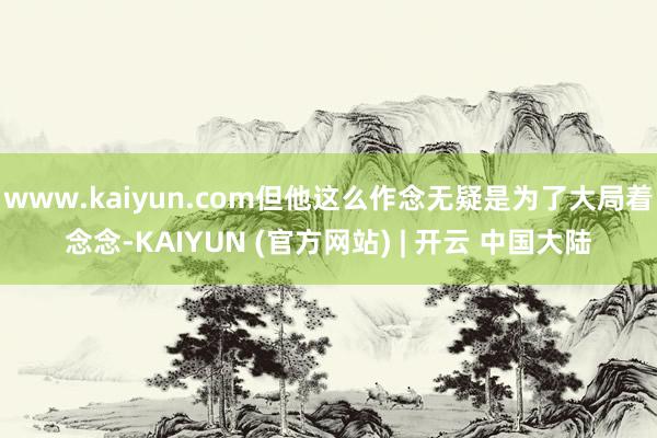 www.kaiyun.com但他这么作念无疑是为了大局着念念-KAIYUN (官方网站) | 开云 中国大陆