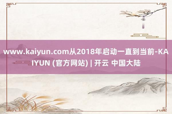 www.kaiyun.com从2018年启动一直到当前-KAIYUN (官方网站) | 开云 中国大陆