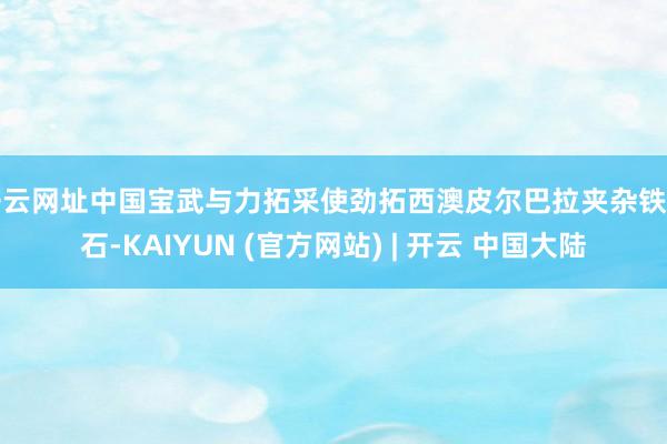开云网址中国宝武与力拓采使劲拓西澳皮尔巴拉夹杂铁矿石-KAIYUN (官方网站) | 开云 中国大陆