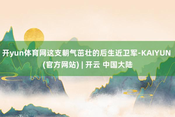 开yun体育网这支朝气茁壮的后生近卫军-KAIYUN (官方网站) | 开云 中国大陆