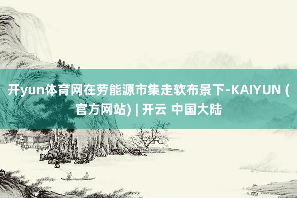 开yun体育网在劳能源市集走软布景下-KAIYUN (官方网站) | 开云 中国大陆