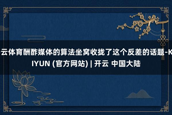 开云体育酬酢媒体的算法坐窝收拢了这个反差的话题-KAIYUN (官方网站) | 开云 中国大陆